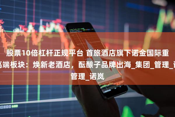 股票10倍杠杆正规平台 首旅酒店旗下诺金国际重整高端板块：焕新老酒店，酝酿子品牌出海_集团_管理_诺岚