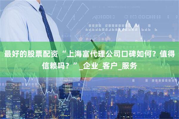 最好的股票配资 “上海富代理公司口碑如何？值得信赖吗？”_企业_客户_服务