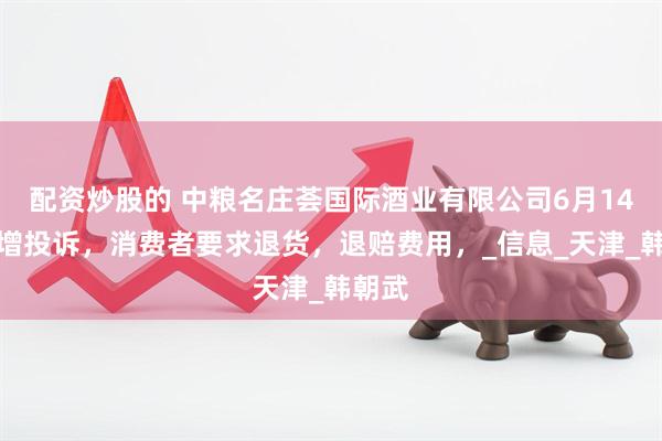 配资炒股的 中粮名庄荟国际酒业有限公司6月14日新增投诉，消费者要求退货，退赔费用，_信息_天津_韩朝武