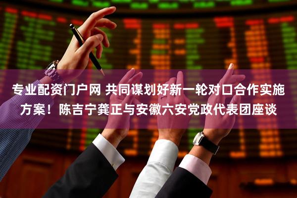 专业配资门户网 共同谋划好新一轮对口合作实施方案！陈吉宁龚正与安徽六安党政代表团座谈