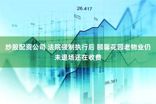 炒股配资公司 法院强制执行后 颐馨花园老物业仍未退场还在收费