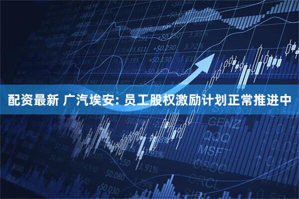 配资最新 广汽埃安: 员工股权激励计划正常推进中