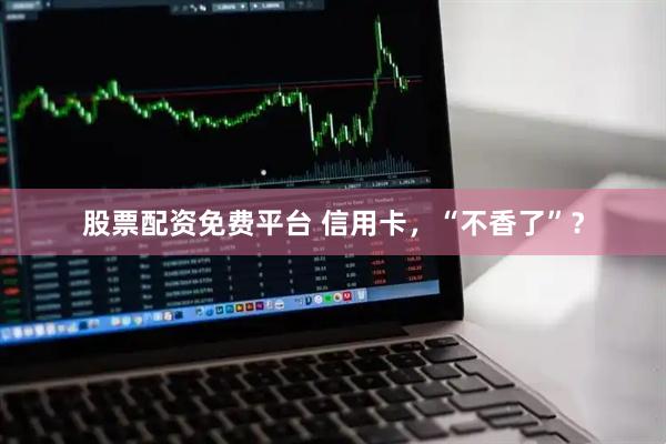 股票配资免费平台 信用卡，“不香了”？