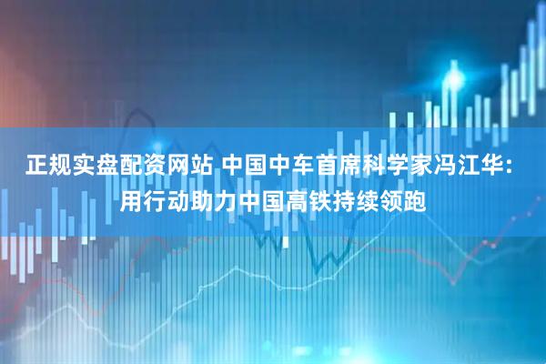 正规实盘配资网站 中国中车首席科学家冯江华: 用行动助力中国高铁持续领跑