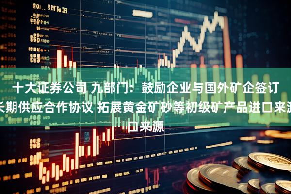 十大证券公司 九部门：鼓励企业与国外矿企签订长期供应合作协议 拓展黄金矿砂等初级矿产品进口来源