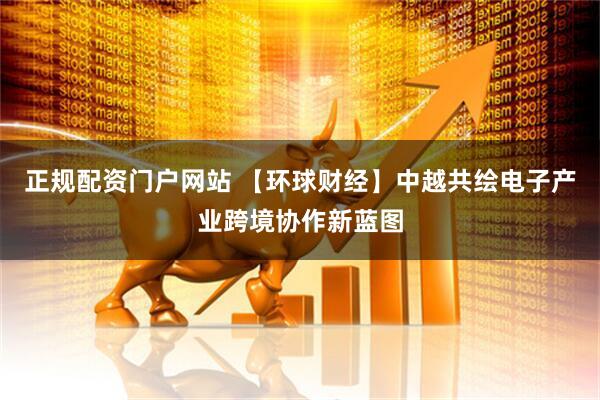 正规配资门户网站 【环球财经】中越共绘电子产业跨境协作新蓝图
