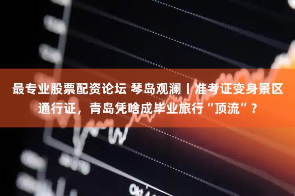最专业股票配资论坛 琴岛观澜丨准考证变身景区通行证，青岛凭啥成毕业旅行“顶流”？