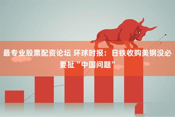 最专业股票配资论坛 环球时报：日铁收购美钢没必要扯“中国问题”
