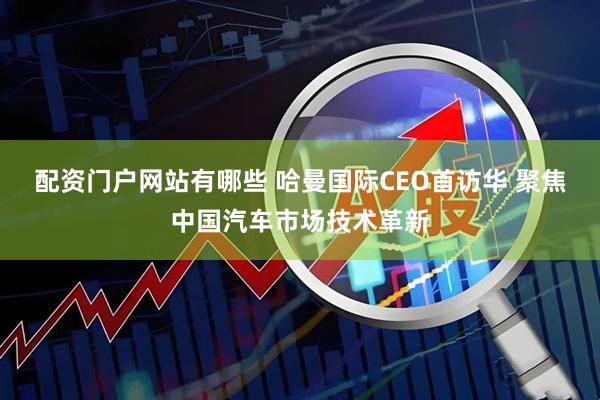 配资门户网站有哪些 哈曼国际CEO首访华 聚焦中国汽车市场技术革新