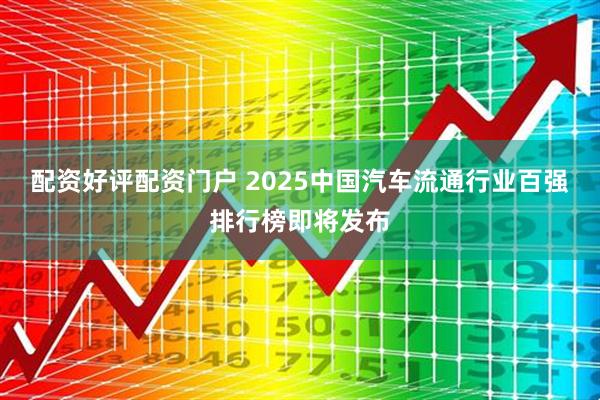 配资好评配资门户 2025中国汽车流通行业百强排行榜即将发布