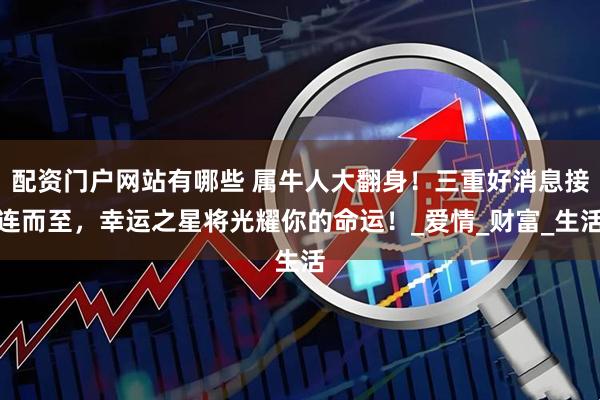 配资门户网站有哪些 属牛人大翻身！三重好消息接连而至，幸运之星将光耀你的命运！_爱情_财富_生活