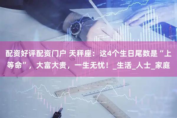 配资好评配资门户 天秤座：这4个生日尾数是“上等命”，大富大贵，一生无忧！_生活_人士_家庭