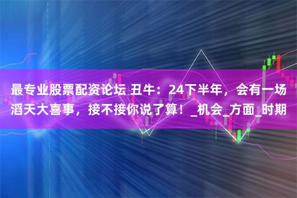 最专业股票配资论坛 丑牛：24下半年，会有一场滔天大喜事，接不接你说了算！_机会_方面_时期