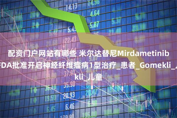 配资门户网站有哪些 米尔达替尼Mirdametinib 获FDA批准开启神经纤维瘤病1型治疗_患者_Gomekli_儿童
