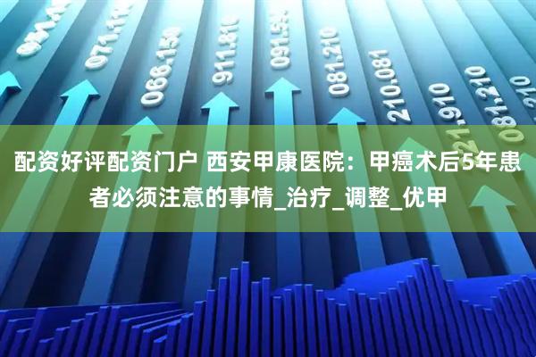 配资好评配资门户 西安甲康医院：甲癌术后5年患者必须注意的事情_治疗_调整_优甲
