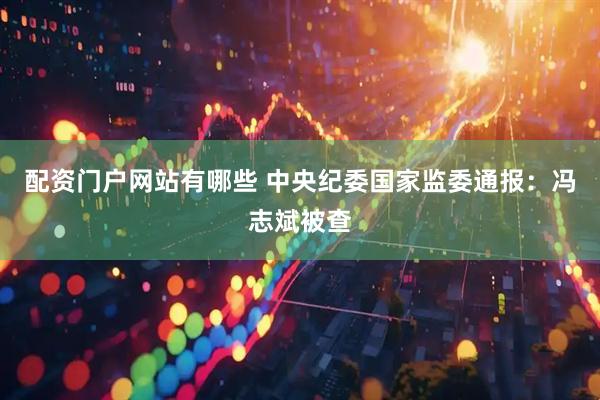 配资门户网站有哪些 中央纪委国家监委通报：冯志斌被查