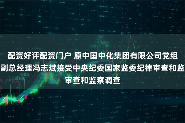 配资好评配资门户 原中国中化集团有限公司党组成员、副总经理冯志斌接受中央纪委国家监委纪律审查和监察调查