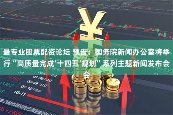 最专业股票配资论坛 预告：国务院新闻办公室将举行“高质量完成‘十四五’规划”系列主题新闻发布会