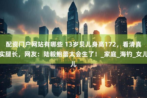 配资门户网站有哪些 13岁贝儿身高172，看清真实腿长，网友：陆毅鲍蕾太会生了！_家庭_海钓_女儿