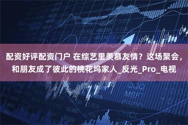 配资好评配资门户 在综艺里羡慕友情？这场聚会，和朋友成了彼此的桃花坞家人_反光_Pro_电视