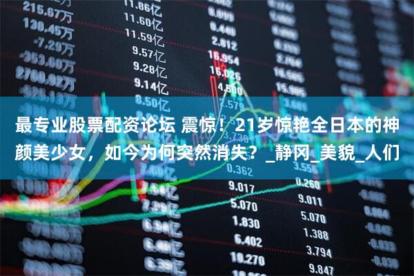 最专业股票配资论坛 震惊！21岁惊艳全日本的神颜美少女，如今为何突然消失？_静冈_美貌_人们