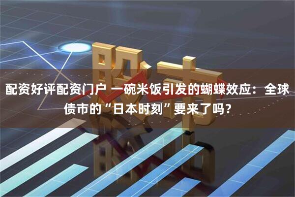 配资好评配资门户 一碗米饭引发的蝴蝶效应：全球债市的“日本时刻”要来了吗？