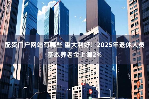 配资门户网站有哪些 重大利好！2025年退休人员基本养老金上调2%