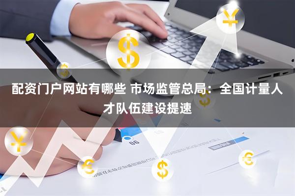 配资门户网站有哪些 市场监管总局：全国计量人才队伍建设提速