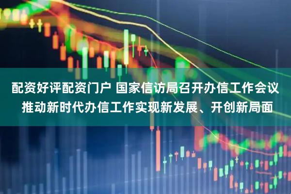 配资好评配资门户 国家信访局召开办信工作会议 推动新时代办信工作实现新发展、开创新局面