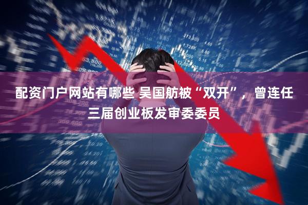配资门户网站有哪些 吴国舫被“双开”，曾连任三届创业板发审委委员