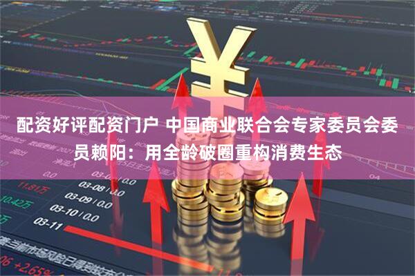 配资好评配资门户 中国商业联合会专家委员会委员赖阳：用全龄破圈重构消费生态
