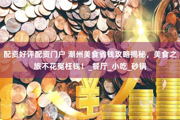 配资好评配资门户 潮州美食省钱攻略揭秘，美食之旅不花冤枉钱！_餐厅_小吃_砂锅