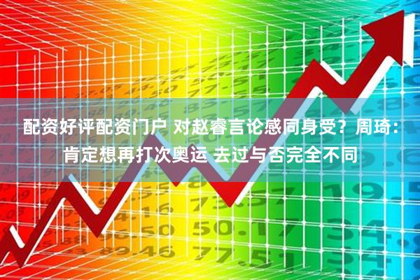 配资好评配资门户 对赵睿言论感同身受？周琦：肯定想再打次奥运 去过与否完全不同
