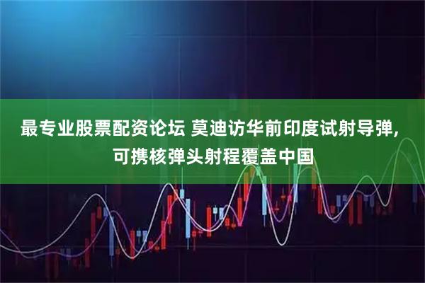 最专业股票配资论坛 莫迪访华前印度试射导弹, 可携核弹头射程覆盖中国