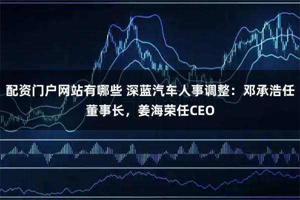 配资门户网站有哪些 深蓝汽车人事调整：邓承浩任董事长，姜海荣任CEO