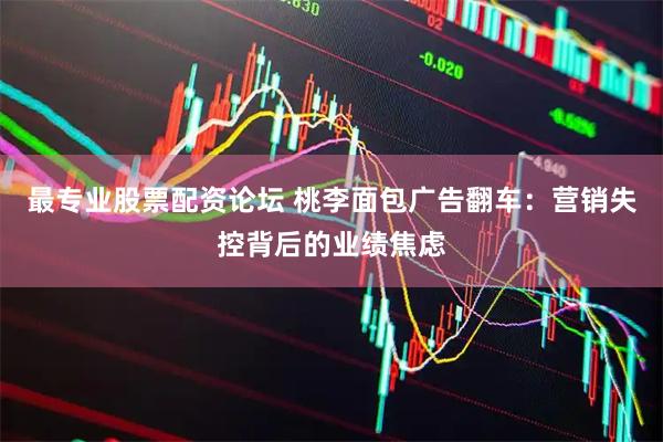最专业股票配资论坛 桃李面包广告翻车：营销失控背后的业绩焦虑