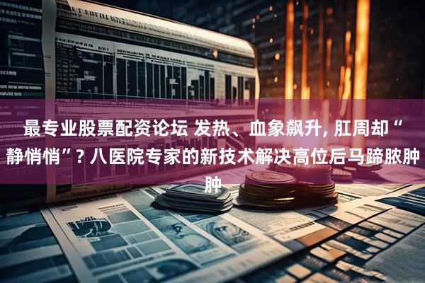 最专业股票配资论坛 发热、血象飙升, 肛周却“静悄悄”? 八医院专家的新技术解决高位后马蹄脓肿