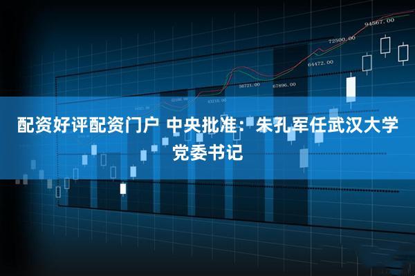 配资好评配资门户 中央批准：朱孔军任武汉大学党委书记