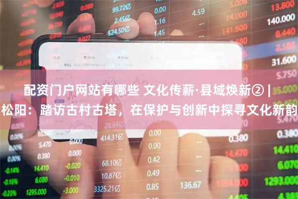 配资门户网站有哪些 文化传薪·县域焕新② | 松阳：踏访古村古塔，在保护与创新中探寻文化新韵