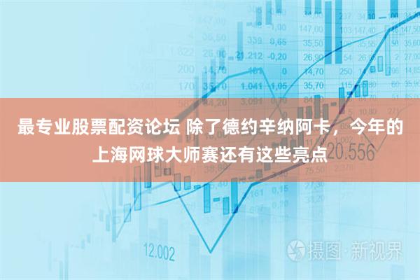 最专业股票配资论坛 除了德约辛纳阿卡，今年的上海网球大师赛还有这些亮点