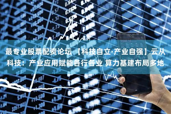 最专业股票配资论坛 【科技自立·产业自强】云从科技：产业应用赋能各行各业 算力基建布局多地