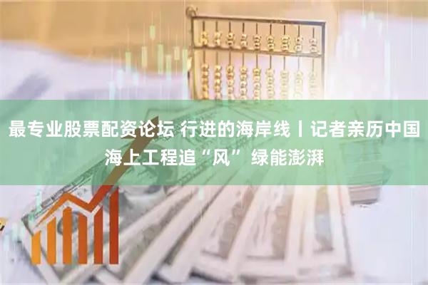 最专业股票配资论坛 行进的海岸线丨记者亲历中国海上工程追“风” 绿能澎湃