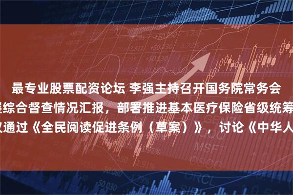 最专业股票配资论坛 李强主持召开国务院常务会议 听取推动高质量发展综合督查情况汇报，部署推进基本医疗保险省级统筹工作，审议通过《全民阅读促进条例（草案）》，讨论《中华人民共和国注册会计师法（修正草案）》