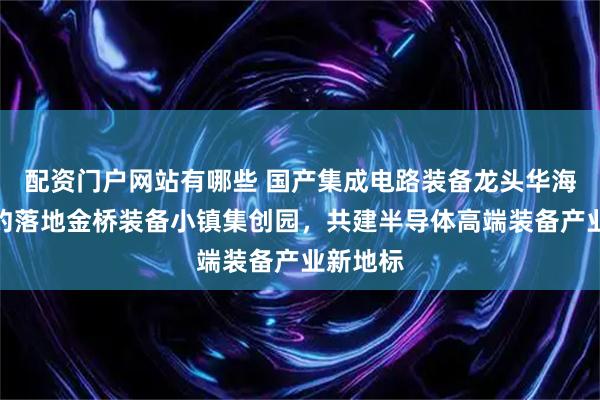 配资门户网站有哪些 国产集成电路装备龙头华海清科签约落地金桥装备小镇集创园，共建半导体高端装备产业新地标