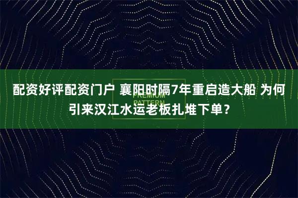 配资好评配资门户 襄阳时隔7年重启造大船 为何引来汉江水运老板扎堆下单？