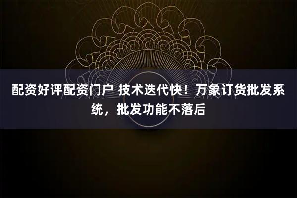 配资好评配资门户 技术迭代快！万象订货批发系统，批发功能不落后