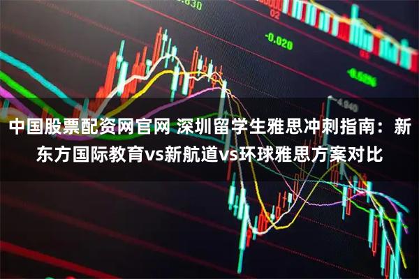 中国股票配资网官网 深圳留学生雅思冲刺指南：新东方国际教育vs新航道vs环球雅思方案对比