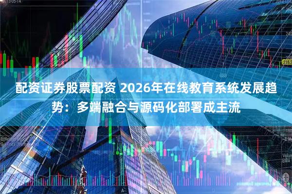 配资证券股票配资 2026年在线教育系统发展趋势：多端融合与源码化部署成主流