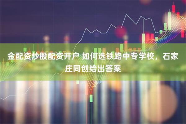 金配资炒股配资开户 如何选铁路中专学校，石家庄同创给出答案