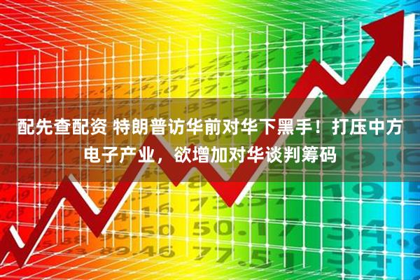 配先查配资 特朗普访华前对华下黑手！打压中方电子产业，欲增加对华谈判筹码